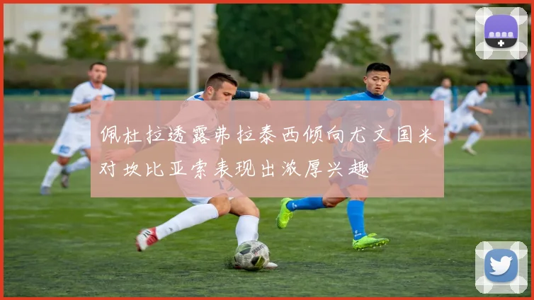 佩杜拉透露弗拉泰西倾向尤文国米对坎比亚索表现出浓厚兴趣