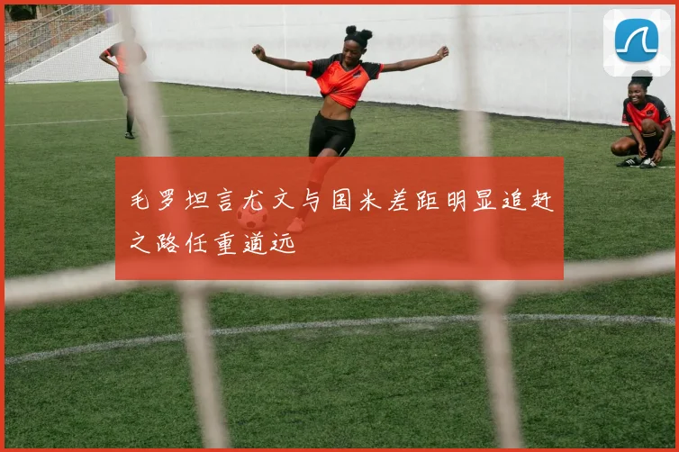 毛罗坦言尤文与国米差距明显追赶之路任重道远
