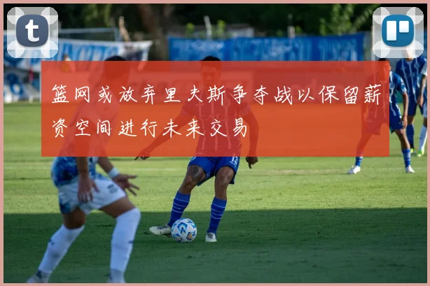 篮网或放弃里夫斯争夺战以保留薪资空间进行未来交易
