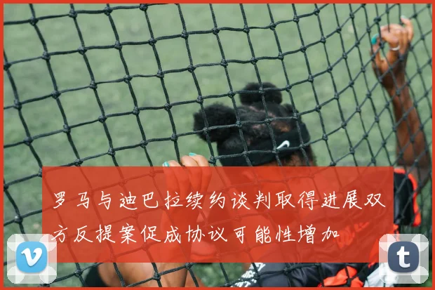 罗马与迪巴拉续约谈判取得进展双方反提案促成协议可能性增加
