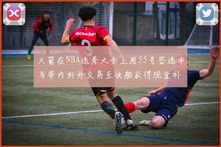 火箭在NBA选秀大会上用55号签选中马蒂内利并交易至快船获得现金补偿