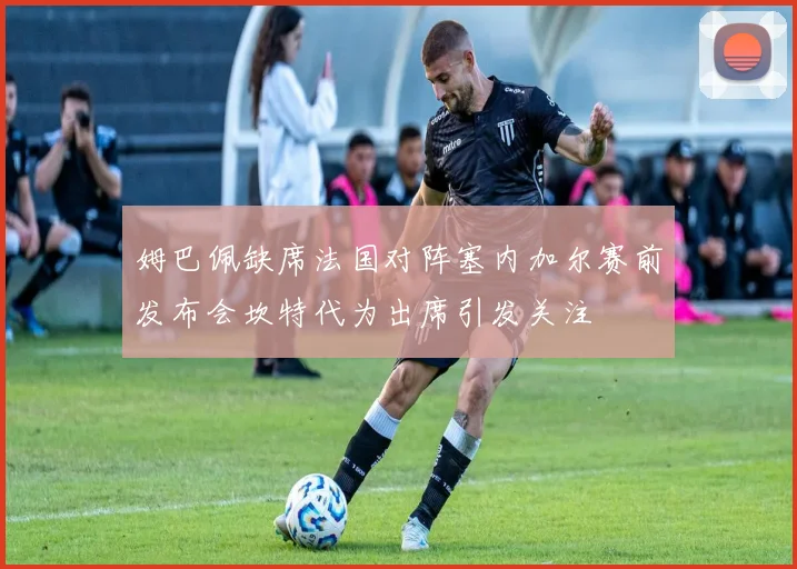 姆巴佩缺席法国对阵塞内加尔赛前发布会坎特代为出席引发关注