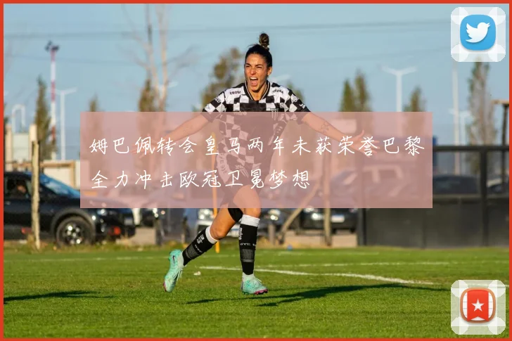姆巴佩转会皇马两年未获荣誉巴黎全力冲击欧冠卫冕梦想