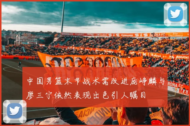 中国男篮末节战术需改进庞峥麟与廖三宁依然表现出色引人瞩目