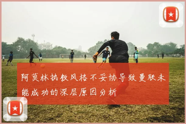 阿莫林执教风格不妥协导致曼联未能成功的深层原因分析