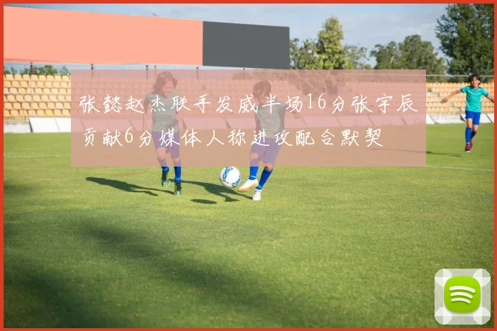 张懿赵杰联手发威半场16分张宇辰贡献6分媒体人称进攻配合默契